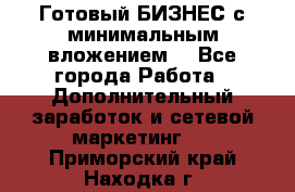 Готовый БИЗНЕС с минимальным вложением! - Все города Работа » Дополнительный заработок и сетевой маркетинг   . Приморский край,Находка г.